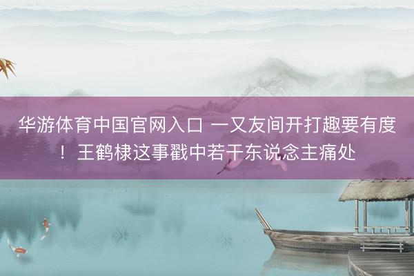 华游体育中国官网入口 一又友间开打趣要有度!王鹤棣这事戳中若干东说念主痛处