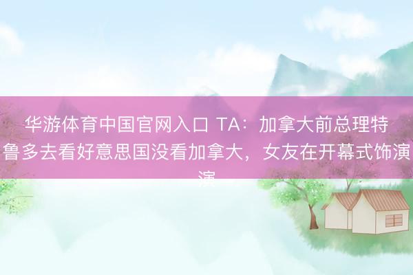 华游体育中国官网入口 TA:加拿大前总理特鲁多去看好意思国没看加拿大,女友在开幕式饰演
