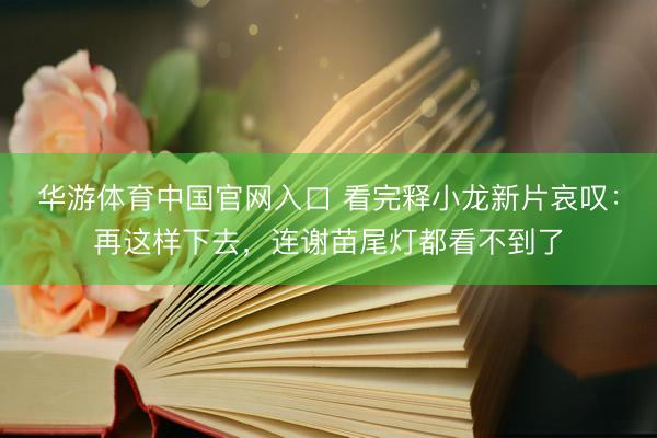 华游体育中国官网入口 看完释小龙新片哀叹：再这样下去，连谢苗尾灯都看不到了