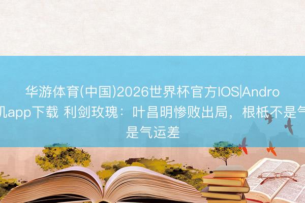 华游体育(中国)2026世界杯官方IOS|Android手机app下载 利剑玫瑰：叶昌明惨败出局，根柢不是气运差
