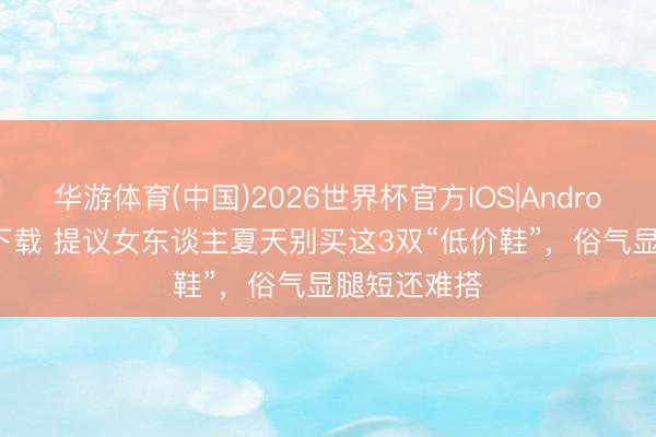 华游体育(中国)2026世界杯官方IOS|Android手机app下载 提议女东谈主夏天别买这3双“低价鞋”，俗气显腿短还难搭