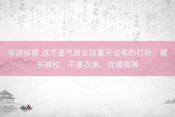 华游体育 这才是气质女孩夏天该有的打扮:裙长裤松、不塞衣角,优雅高等