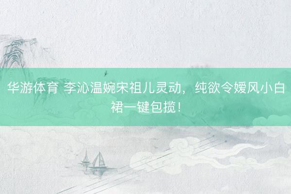 华游体育 李沁温婉宋祖儿灵动,纯欲令嫒风小白裙一键包揽!