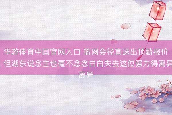 华游体育中国官网入口 篮网会径直送出顶薪报价, 但湖东说念主也毫不念念白白失去这位强力得离异