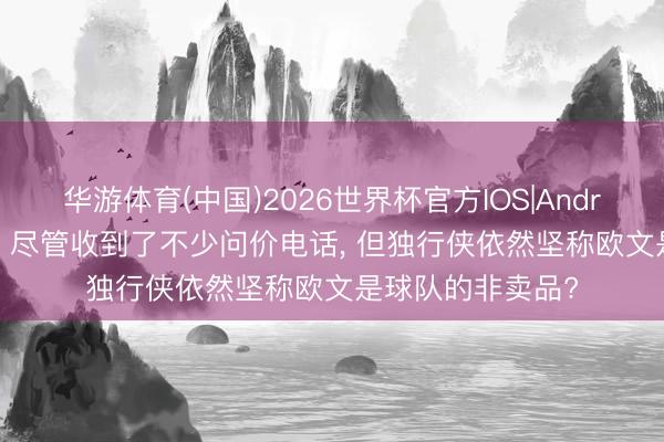 华游体育(中国)2026世界杯官方IOS|Android手机app下载 尽管收到了不少问价电话, 但独行侠依然坚称欧文是球队的非卖品?