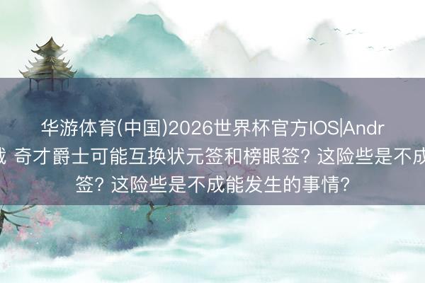 华游体育(中国)2026世界杯官方IOS|Android手机app下载 奇才爵士可能互换状元签和榜眼签? 这险些是不成能发生的事情?