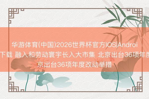 华游体育(中国)2026世界杯官方IOS|Android手机app下载 融入和劳动寰宇长入大市集 北京出台36项年度改动举措