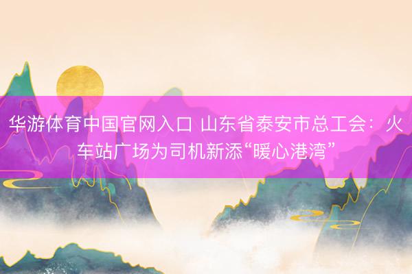 华游体育中国官网入口 山东省泰安市总工会：火车站广场为司机新添“暖心港湾”