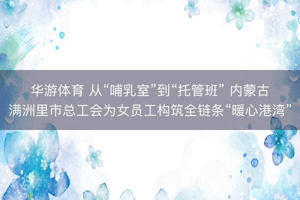 华游体育 从“哺乳室”到“托管班” 内蒙古满洲里市总工会为女员工构筑全链条“暖心港湾”