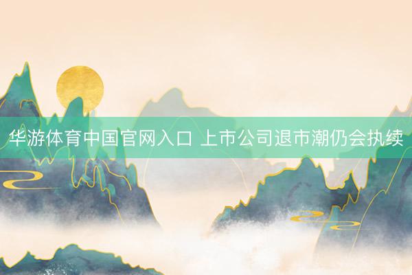 华游体育中国官网入口 上市公司退市潮仍会执续