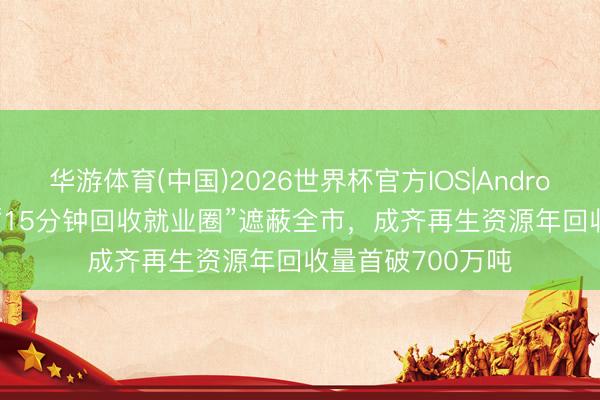 华游体育(中国)2026世界杯官方IOS|Android手机app下载 “15分钟回收就业圈”遮蔽全市,成齐再生资源年回收量首破700万吨