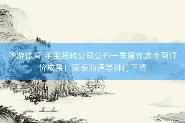 华游体育 宇宙股转公司公布一季度作念市商评价成果！国泰海通等排行下滑
