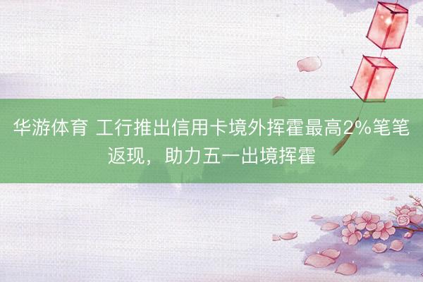 华游体育 工行推出信用卡境外挥霍最高2%笔笔返现,助力五一出境挥霍