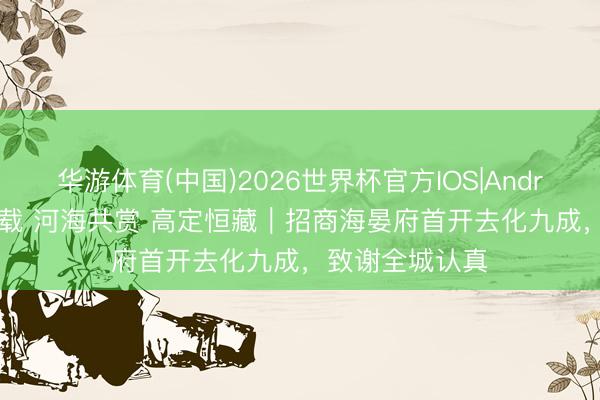 华游体育(中国)2026世界杯官方IOS|Android手机app下载 河海共赏 高定恒藏|招商海晏府首开去化九成,致谢全城认真