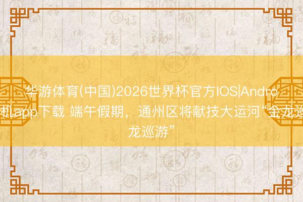 华游体育(中国)2026世界杯官方IOS|Android手机app下载 端午假期，通州区将献技大运河“金龙巡游”