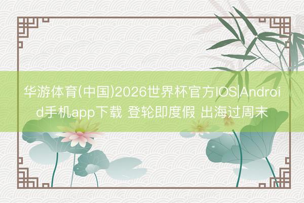 华游体育(中国)2026世界杯官方IOS|Android手机app下载 登轮即度假 出海过周末