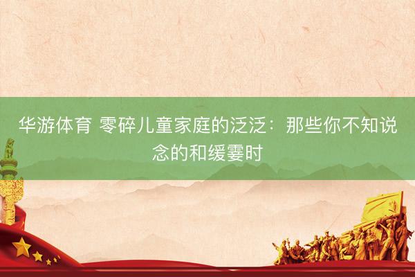 华游体育 零碎儿童家庭的泛泛:那些你不知说念的和缓霎时