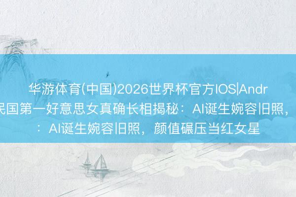 华游体育(中国)2026世界杯官方IOS|Android手机app下载 民国第一好意思女真确长相揭秘:AI诞生婉容旧照,颜值碾压当红女星