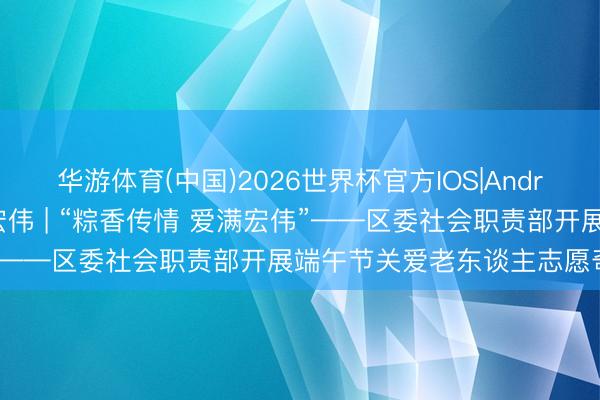 华游体育(中国)2026世界杯官方IOS|Android手机app下载 一眼宏伟 | “粽香传情 爱满宏伟”——区委社会职责部开展端午节关爱老东谈主志愿奇迹行径