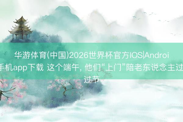 华游体育(中国)2026世界杯官方IOS|Android手机app下载 这个端午, 他们“上门”陪老东说念主过节