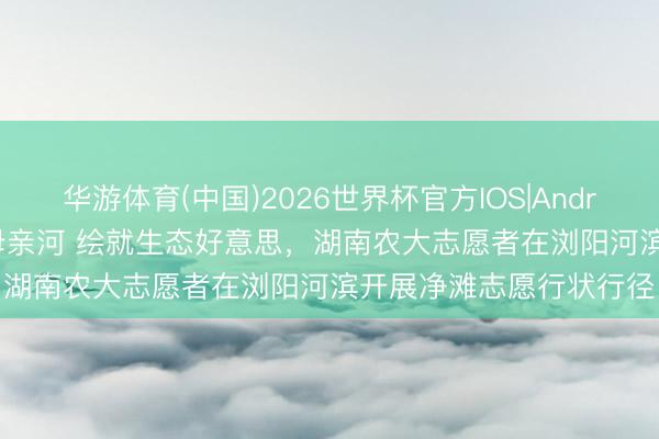 华游体育(中国)2026世界杯官方IOS|Android手机app下载 看护母亲河 绘就生态好意思,湖南农大志愿者在浏阳河滨开展净滩志愿行状行径