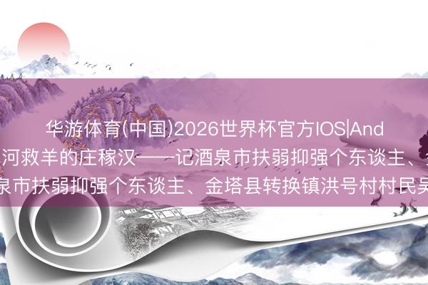 华游体育(中国)2026世界杯官方IOS|Android手机app下载 跳进黑河救羊的庄稼汉——记酒泉市扶弱抑强个东谈主、金塔县转换镇洪号村村民吴忠成