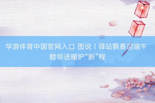 华游体育中国官网入口 图说丨驿站飘香迎端午 睦邻送暖护“新”程