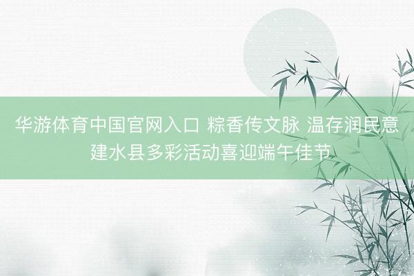 华游体育中国官网入口 粽香传文脉 温存润民意 建水县多彩活动喜迎端午佳节