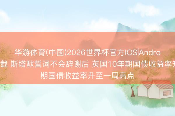 华游体育(中国)2026世界杯官方IOS|Android手机app下载 斯塔默誓词不会辞谢后 英国10年期国债收益率升至一周高点