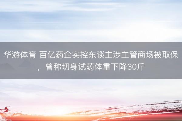 华游体育 百亿药企实控东谈主涉主管商场被取保,曾称切身试药体重下降30斤