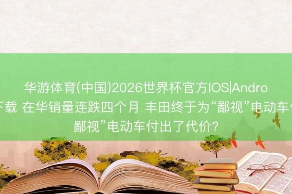 华游体育(中国)2026世界杯官方IOS|Android手机app下载 在华销量连跌四个月 丰田终于为“鄙视”电动车付出了代价?