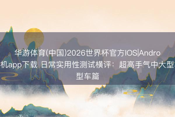华游体育(中国)2026世界杯官方IOS|Android手机app下载 日常实用性测试横评:超高手气中大型车篇